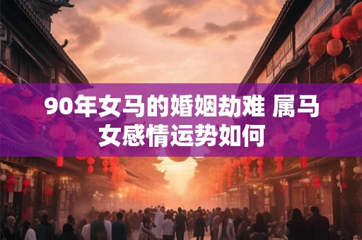 90年女马的婚姻劫难 属马女感情运势如何 90年女马的婚姻劫难 属马女感情运势如何
