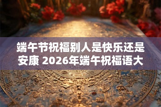 端午节祝福别人是快乐还是安康 2026年端午祝福语大全