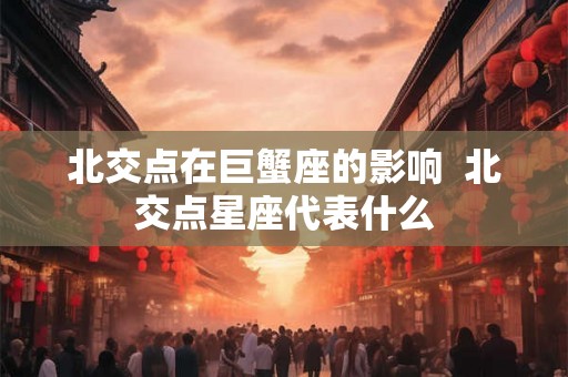 北交点在巨蟹座的影响 北交点星座代表什么 北交点在巨蟹座的影响 北交点星座代表什么