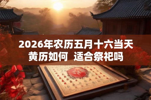 2026年农历五月十六当天黄历如何 适合祭祀吗 2026年农历五月十六当天黄历如何 适合祭祀吗