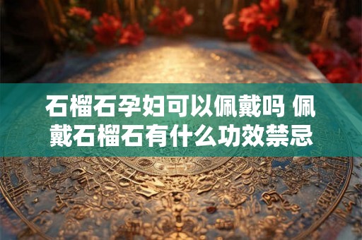 石榴石孕妇可以佩戴吗 佩戴石榴石有什么功效禁忌