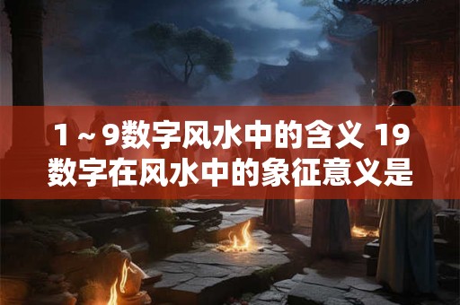 1~9数字风水中的含义 19数字在风水中的象征意义是什么 1~9数字风水中的含义 19数字在风水中的象征意义是什么