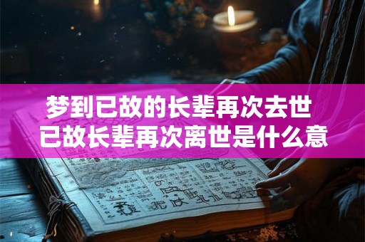 梦到已故的长辈再次去世 已故长辈再次离世是什么意义 梦到已故的长辈再次去世 已故长辈再次离世是什么意义