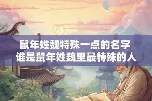 鼠年姓魏特殊一点的名字 谁是鼠年姓魏里最特殊的人