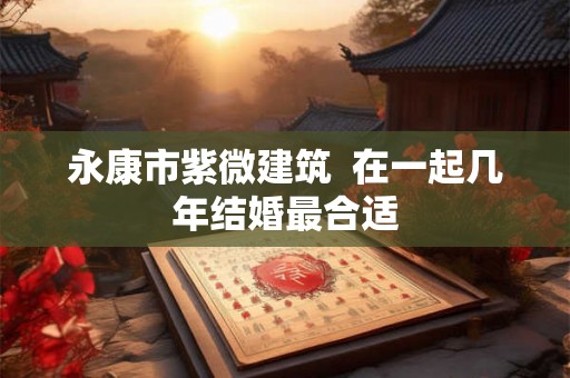 永康市紫微建筑  在一起几年结婚最合适