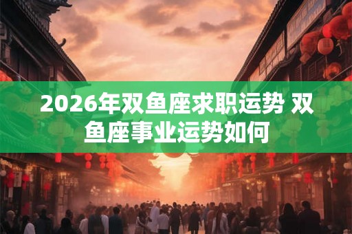 2026年双鱼座求职运势 双鱼座事业运势如何 2026年双鱼座求职运势 双鱼座事业运势如何