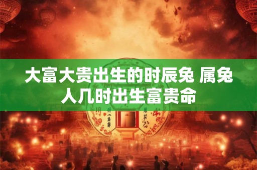 大富大贵出生的时辰兔 属兔人几时出生富贵命