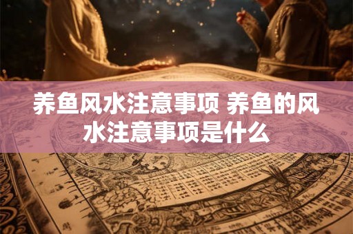 养鱼风水注意事项 养鱼的风水注意事项是什么