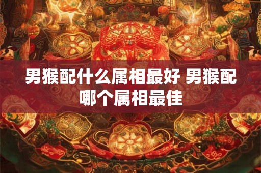 男猴配什么属相最好 男猴配哪个属相最佳