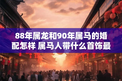 88年属龙和90年属马的婚配怎样 属马人带什么首饰最好
