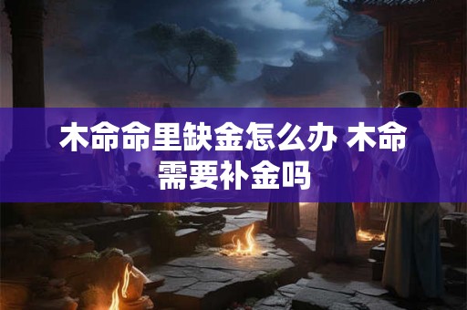 木命命里缺金怎么办 木命需要补金吗 木命命里缺金怎么办 木命需要补金吗