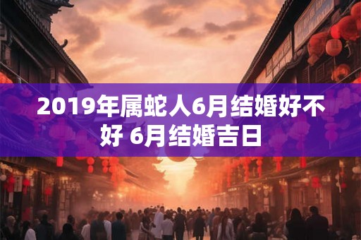 2019年属蛇人6月结婚好不好 6月结婚吉日
