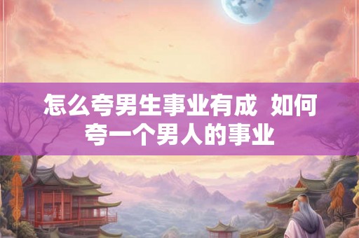怎么夸男生事业有成  如何夸一个男人的事业