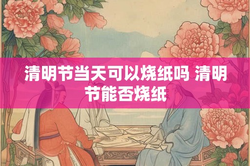 清明节当天可以烧纸吗 清明节能否烧纸