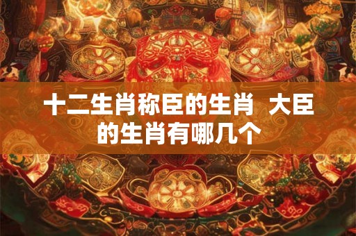 十二生肖称臣的生肖  大臣的生肖有哪几个
