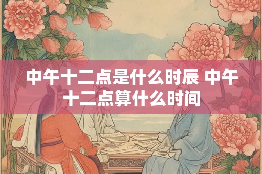 中午十二点是什么时辰 中午十二点算什么时间