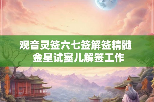 观音灵签六七签解签精髓 金星试窦儿解签工作 观音灵签六七签解签精髓 金星试窦儿解签工作