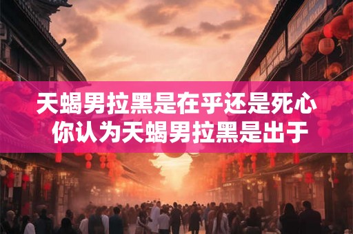 天蝎男拉黑是在乎还是死心 你认为天蝎男拉黑是出于在乎还是已经死心 天蝎男拉黑是在乎还是死心 你认为天蝎男拉黑是出于在乎还是已经死心
