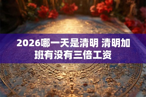 2026哪一天是清明 清明加班有没有三倍工资