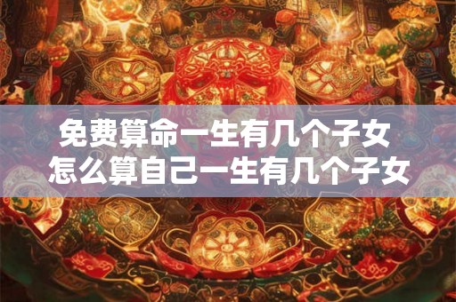 免费算命一生有几个子女 怎么算自己一生有几个子女 免费算命一生有几个子女 怎么算自己一生有几个子女