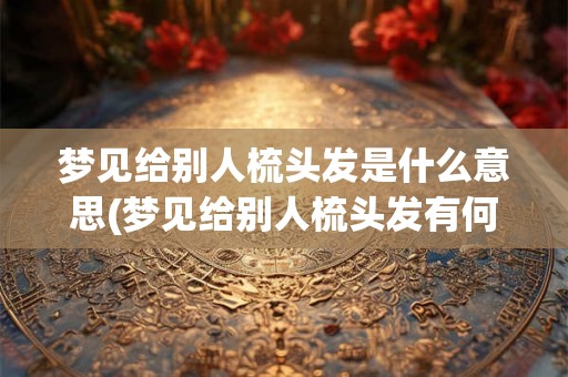 梦见给别人梳头发是什么意思(梦见给别人梳头发有何象征意义？)