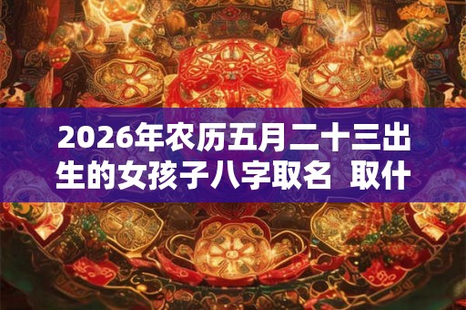 2026年农历五月二十三出生的女孩子八字取名  取什么名字比较好