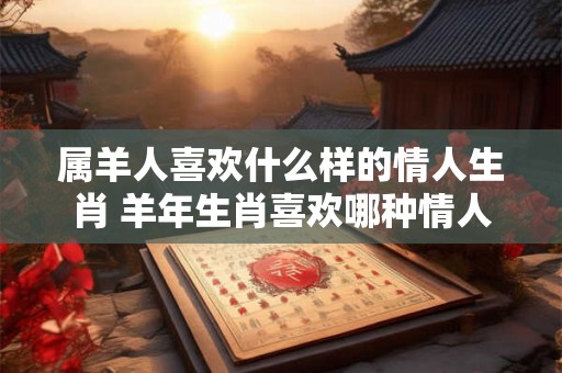 属羊人喜欢什么样的情人生肖 羊年生肖喜欢哪种情人 属羊人喜欢什么样的情人生肖 羊年生肖喜欢哪种情人