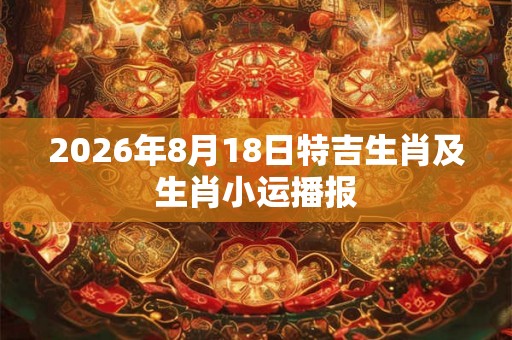 2026年8月18日特吉生肖及生肖小运播报 2026年8月18日特吉生肖及生肖小运播报