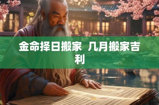 金命择日搬家 几月搬家吉利 金命择日搬家 几月搬家吉利
