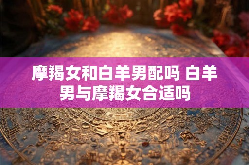 摩羯女和白羊男配吗 白羊男与摩羯女合适吗 摩羯女和白羊男配吗 白羊男与摩羯女合适吗