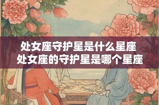 处女座守护星是什么星座 处女座的守护星是哪个星座