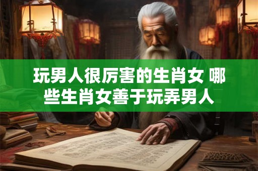 玩男人很厉害的生肖女 哪些生肖女善于玩弄男人