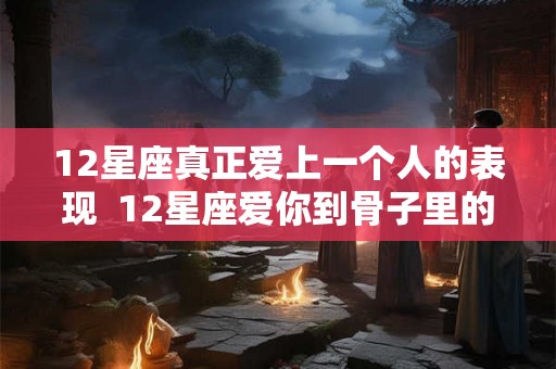 12星座真正爱上一个人的表现  12星座爱你到骨子里的表现