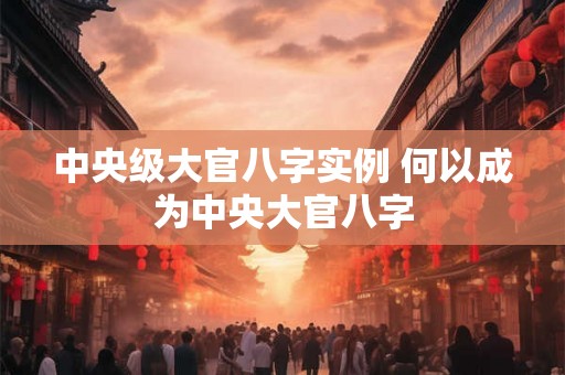 中央级大官八字实例 何以成为中央大官八字
