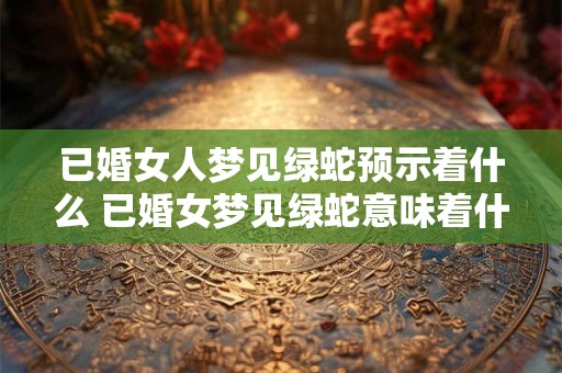 已婚女人梦见绿蛇预示着什么 已婚女梦见绿蛇意味着什么