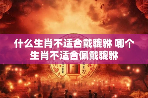 什么生肖不适合戴貔貅 哪个生肖不适合佩戴貔貅