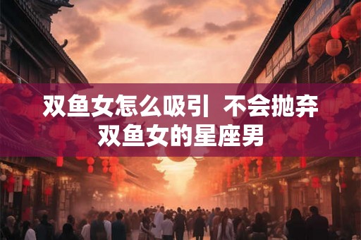双鱼女怎么吸引  不会抛弃双鱼女的星座男