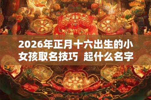 2026年正月十六出生的小女孩取名技巧  起什么名字好