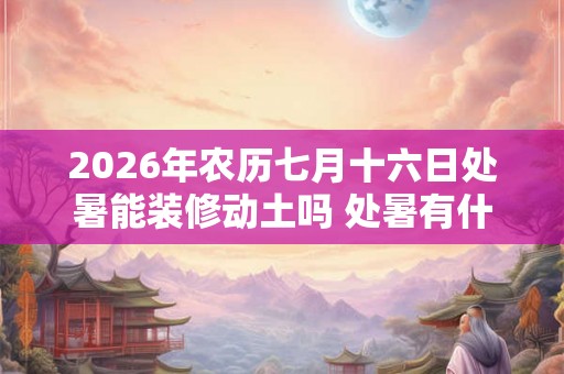 2026年农历七月十六日处暑能装修动土吗 处暑有什么习俗 2026年农历七月十六日处暑能装修动土吗 处暑有什么习俗