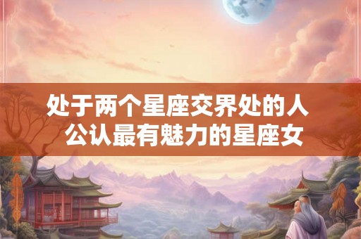 处于两个星座交界处的人  公认最有魅力的星座女