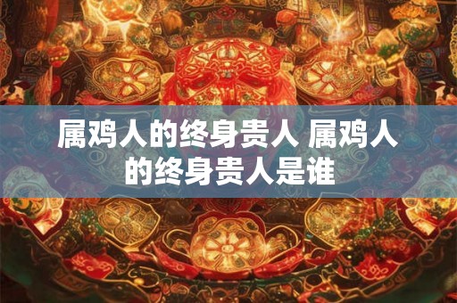 属鸡人的终身贵人 属鸡人的终身贵人是谁