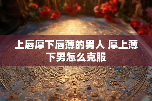 上唇厚下唇薄的男人 厚上薄下男怎么克服