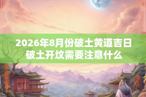 2026年8月份破土黄道吉日 破土开坟需要注意什么