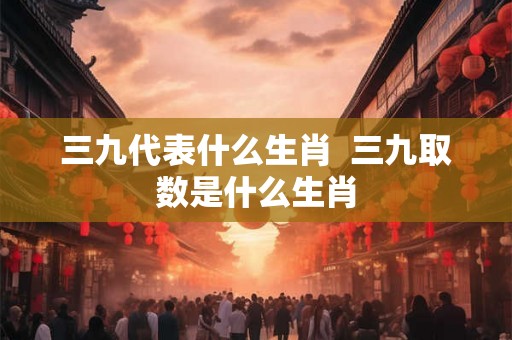 三九代表什么生肖 三九取数是什么生肖 三九代表什么生肖 三九取数是什么生肖