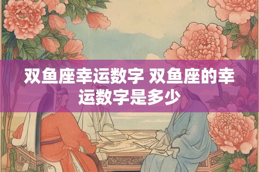 双鱼座幸运数字 双鱼座的幸运数字是多少