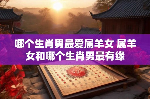 哪个生肖男最爱属羊女 属羊女和哪个生肖男最有缘