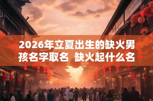 2026年立夏出生的缺火男孩名字取名  缺火起什么名好