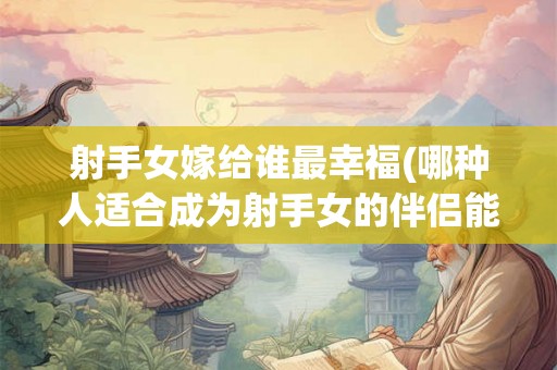 射手女嫁给谁最幸福(哪种人适合成为射手女的伴侣能带给她最幸福的婚姻)