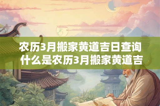 农历3月搬家黄道吉日查询 什么是农历3月搬家黄道吉日