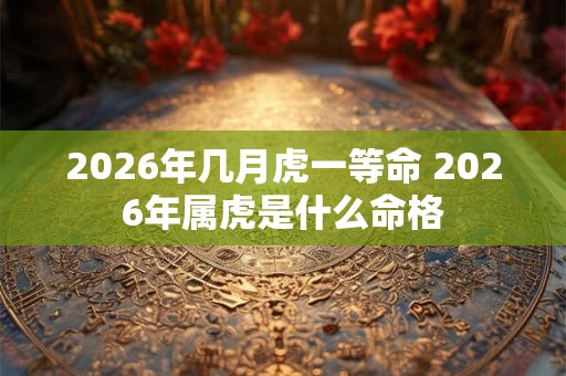 2026年几月虎一等命 2026年属虎是什么命格